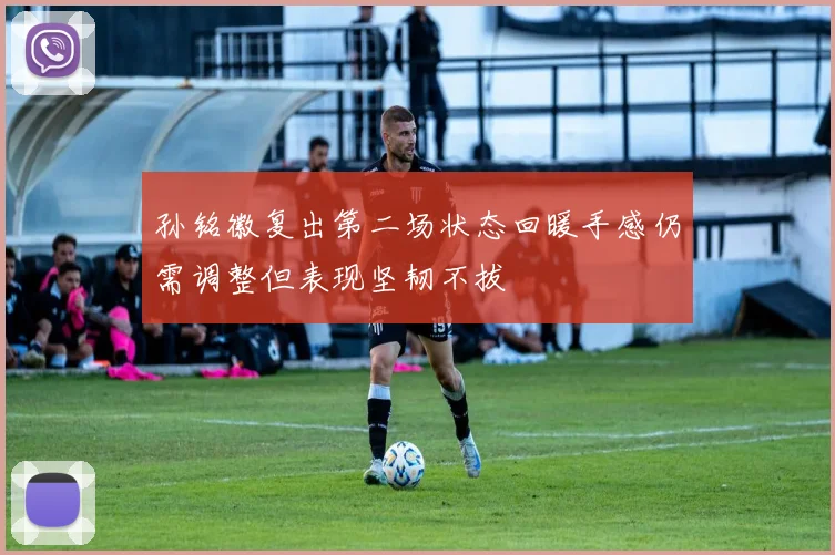 孙铭徽复出第二场状态回暖手感仍需调整但表现坚韧不拔