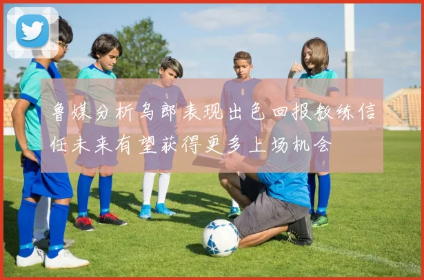 鲁媒分析乌郎表现出色回报教练信任未来有望获得更多上场机会