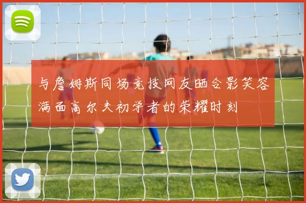 与詹姆斯同场竞技网友晒合影笑容满面高尔夫初学者的荣耀时刻