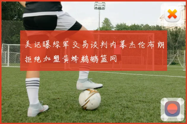 美记曝绿军交易谈判内幕杰伦布朗拒绝加盟黄蜂鹈鹕篮网
