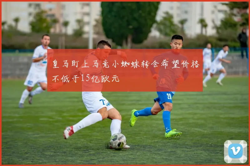 皇马盯上马竞小蜘蛛转会希望价格不低于15亿欧元