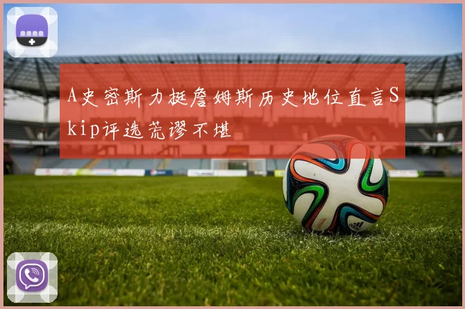 A史密斯力挺詹姆斯历史地位直言Skip评选荒谬不堪
