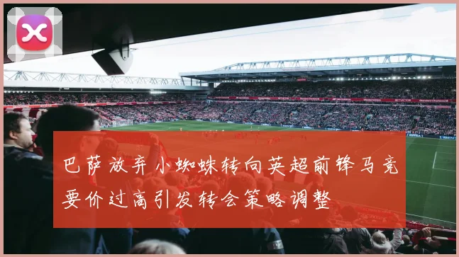 巴萨放弃小蜘蛛转向英超前锋马竞要价过高引发转会策略调整