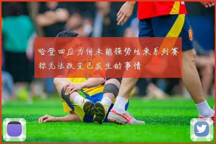 哈登回应为何未能强势结束系列赛称无法改变已发生的事情