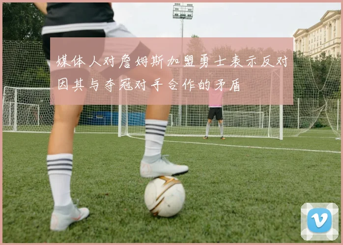 媒体人对詹姆斯加盟勇士表示反对因其与夺冠对手合作的矛盾