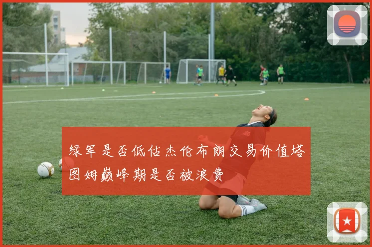 绿军是否低估杰伦布朗交易价值塔图姆巅峰期是否被浪费