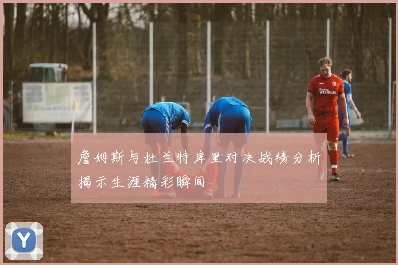 詹姆斯与杜兰特库里对决战绩分析揭示生涯精彩瞬间