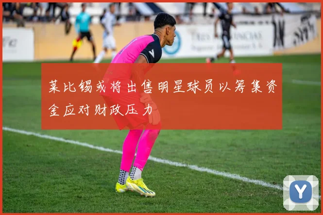 莱比锡或将出售明星球员以筹集资金应对财政压力