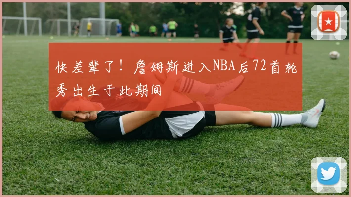 快差辈了！詹姆斯进入NBA后72首轮秀出生于此期间