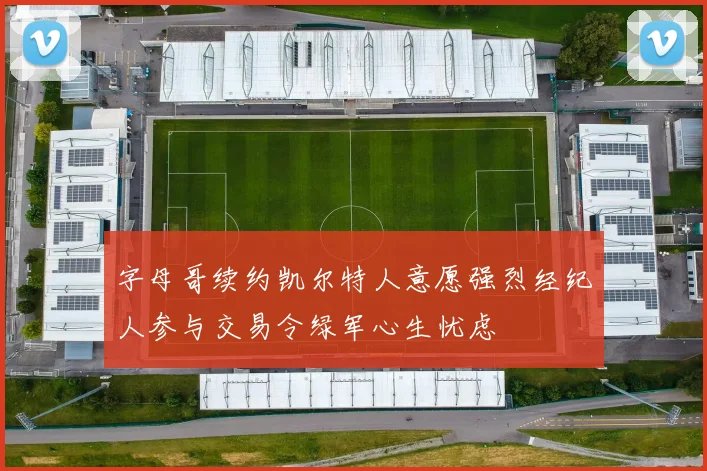 字母哥续约凯尔特人意愿强烈经纪人参与交易令绿军心生忧虑