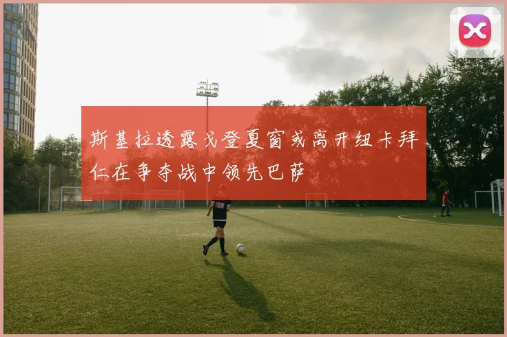 斯基拉透露戈登夏窗或离开纽卡拜仁在争夺战中领先巴萨