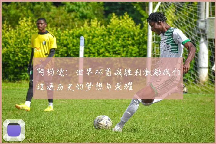 阿玛德：世界杯首战胜利激励我们追逐历史的梦想与荣耀