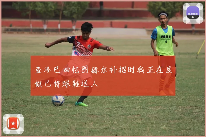 查洛巴回忆图赫尔补招时我正在度假已将球鞋送人