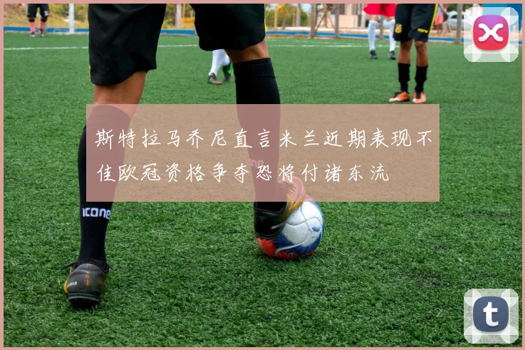 斯特拉马乔尼直言米兰近期表现不佳欧冠资格争夺恐将付诸东流