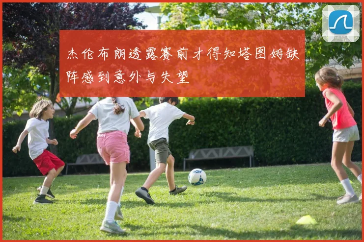 杰伦布朗透露赛前才得知塔图姆缺阵感到意外与失望