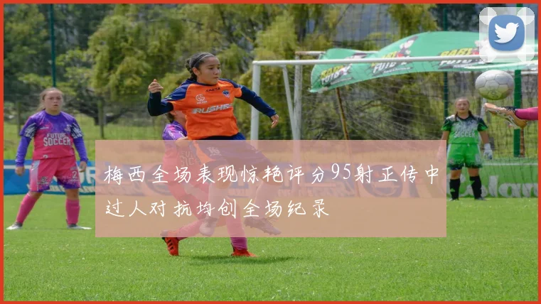 梅西全场表现惊艳评分95射正传中过人对抗均创全场纪录