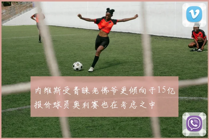 内维斯受青睐老佛爷更倾向于15亿报价球员奥利赛也在考虑之中